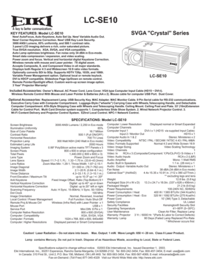 Page 1A
 LC-SE10 
SVGA Crystal SeriesKEY FEATURES: Model LC-SE10   New! AutoFocus, Auto Keystone, Auto Set Up. New! Variable Audio Out.
   New! Corner Keystone Correction. New! USB Key Lock Security.
   3000 ANSI Lumens, 85% uniformity, and 500:1 contrast ratio.
   3 panel LCD imaging delivers a rich, color saturated picture.
   True SVGA resolution.  XGA, SVGA, and VGA compatible.
   Auto Lamp optimizes brightness. Fan noise only 34 dBA in Eco-mode.
   Smart data compression / expansion, and video scaling....