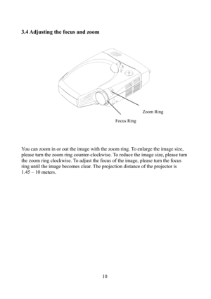 Page 1110
3.4 Adjusting the focus and zoom 
 
 
 
 
 
 
 
You can zoom in or out the image with the zoom ring. To enlarge the image size, 
please turn the zoom ring counter-clockwise. To reduce the image size, please turn 
the zoom ring clockwise. To adjust the focus of the image, please turn the focus 
ring until the image becomes clear. The projection distance of the projector is 
1.45 – 10 meters. Zoom Ring 
Focus Ring  