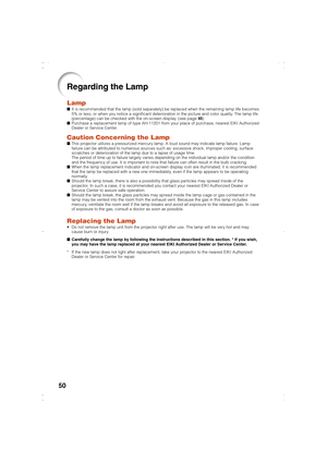 Page 5350
Regarding the Lamp
LampIt is recommended that the lamp (sold separately) be replaced when the remaining lamp life becomes
5% or less, or when you notice a significant deterioration in the picture and color quality. The lamp life
(percentage) can be checked with the on-screen display. (see page 45)
Purchase a replacement lamp of type AH-11201 from your place of purchase, nearest EIKI Authorized
Dealer or Service Center.
Caution Concerning the LampThis projector utilizes a pressurized mercury lamp. A...