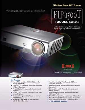 Page 1EIP1500T
KKEEYYFFEEAATTUURREESS::
Native 720p resolution. 1080i, 576i/p, 540p, 
480i/p compatible.
DVI w/HDCP Digital Video Input, plus Component, 
SVideo & Composite.
Powered Optical Iris system adjusts contrast and 
brightness.
Up to a 2500:1 Contrast Ratio. Up to 1200 ANSI 
Lumens Brightness.
5X Speed, 6 Segment Color Wheel for minimum 
color artifacts.
Air Bearing Color Wheel for quiet operation: 
only 32 dBA in Eco mode.
Installation flexibility: Wide Range (1.5X) Power 
Zoom and Focus Lens
Preset...
