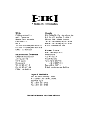 Page 68A-Key to better communications
U.S.A.EIKI International, Inc.
30251 Esperanza
Rancho Santa Margarita
CA 92688-2132
U.S.A.
Tel : 800-242-3454 (949)-457-0200
Fax : 800-457-3454 (949)-457-7878
E-Mail : usa@eiki.com
Deutschland & ÖsterreichEIKI Deutschland GmbH
Am Frauwald 12
65510 Idstein
Deutschland
Tel : 06126-9371-0
Fax : 06126-9371-14
E-Mail : info@eiki.de
CanadaEIKI CANADA - Eiki International, Inc.
P.O. Box 156, 310 First St. - Unit 2,
Midland, ON, L4R 4K8, Canada
Tel : 800-563-3454 (705)-527-4084
Fax...