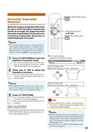 Page 3531
0 KeystoneADJ. END
Correcting Trapezoidal
Distortion
When the image is projected either from
the top or from the bottom towards the
screen at an angle, the image becomes
distorted trapezoidally. The function for
correcting trapezoidal distortion is
called Keystone Correction.
• The Keystone Correction can be adjusted up
to an angle of approximately ±13 degrees and
the screen can also be set up to an angle of
approximately ±13 degrees (when the resize
mode is set to “NORMAL” (see page 32)).
Note
1
2
3...