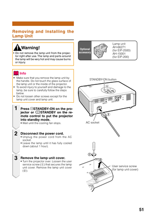 Page 5551
Removing and Installing the
Lamp Unit
• Make sure that you remove the lamp unit by
the handle. Do not touch the glass surface of
the lamp unit or the inside of the projector.
• To avoid injury to yourself and damage to the
lamp, be sure to carefully follow the steps
below.
• Do not loosen other screws except for the
lamp unit cover and lamp unit.
Press oSTANDBY-ON on the pro-
jector or eSTANDBY on the re-
mote control to put the projector
into standby mode.
• Wait until the cooling fan stops....