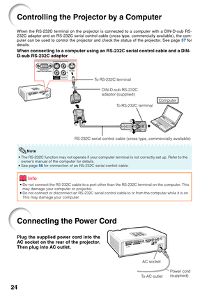 Page 26
24
Connecting the Power Cord
Plug the supplied power cord into the
AC socket on the rear of the projector.
Then plug into AC outlet.
AC socket
To  AC outlet Power cord
(supplied)
Controlling the Projector by a Computer
When the RS-232C terminal on the projector is connected to a computer with a DIN-D-sub RS-
232C adaptor and an RS-232C serial control cable (cross type, commercially available), the com-
puter can be used to control the projector and check the status of the projector. See page 
57 for...