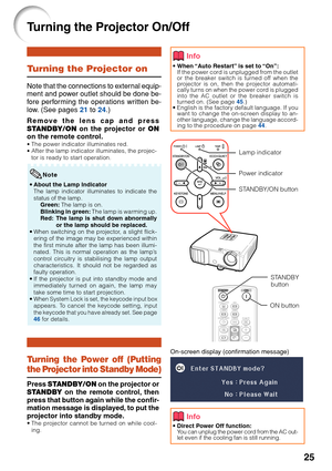 Page 27
25
Turning the Projector On/Off
On-screen display (confirmation message)
• When “Auto Restart” is set to “On”:
If the power cord is unplugged from the outlet
or the breaker switch is turned off when the
projector is on, then the projector automati-
cally turns on when the power cord is plugged
into the AC outlet or the breaker switch is
turned on. (See page  45.)
• English is the factory default language. If you
want to change the on-screen display to an-
other language, change the language accord-
ing...