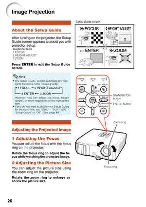 Page 28
26
About the Setup Guide
After turning on the projector, the Setup
Guide screen appears to assist you with
projector setup.
Guidance items
1 FOCUS
2 HEIGHT ADJUST
3 ZOOM
Press ENTER  to exit the Setup Guide
screen.
Image Projection
Setup Guide screen
Note
• The Setup Guide screen automatically high-
lights the items in the following order:
1 FOCUS
3 ZOOM
4 ENTER 2 HEIGHT ADJUST
However, you can adjust the focus, height
(angle), or zoom regardless of the highlighted
item.
• If you do not want to display...