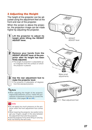 Page 29
27
3 Adjusting the Height
The height of the projector can be ad-
justed using the adjustment feet at the
front and rear of the projector.
When the screen is above the projec-
tor, the projection image can be made
higher by adjusting the projector.
1
2
3
•Do not apply too much pressure on the pro-
jector when the front adjustment foot comes
out.
• When lowering the projector, be careful not to
get your fingers caught in the area between
the adjustment foot and the projector.
•
Hold the projector firmly...