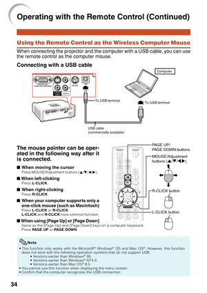 Page 36
34
Using the Remote Control as the Wireless Computer Mouse
When connecting the projector and the computer with a USB cable, you can use
the remote control as the computer mouse.
Connecting with a USB cable
MOUSE/Adjustment
buttons ( '/" /\ /| )
R-CLICK button
L-CLICK button PA GE UP/
PA GE DOWN buttons
The mouse pointer can be oper-
ated in the following way after it
is connected.
■When moving the cursorPress MOUSE/Adjustment buttons ( P/R /O /Q ).
■  When left-clickingPress  L-CLICK .
■When...