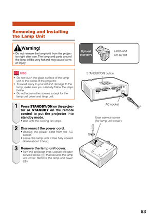 Page 55
53
Removing and Installing
the Lamp Unit
•Do not touch the glass surface of the lamp
unit or the inside of the projector.
•T o avoid injury to yourself and damage to the
lamp, make sure you carefully follow the steps
below.
• Do not loosen other screws except for the
lamp unit cover and lamp unit.
Press  STANDBY/ON  on the projec-
tor or  STANDBY  on the remote
control to put the projector into
standby mode.
•W ait until the cooling fan stops.
 W arning!
•Do not remove the lamp unit from the projec-
tor...