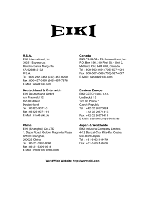 Page 70
U.S.A.
EIKI International, Inc.
30251 Esperanza
Rancho Santa Margarita
CA 92688-2132
U.S .A.
Te l: 800-242-3454 (949)-457-0200
Fa x: 800-457-3454 (949)-457-7878
E-Mail : usa@eiki.com
Japan & Worldwide
EIKI Industrial Company Limited.
4-12 Banzai-Cho, Kita-Ku, Osaka,
530-0028 Japan
Te l: +81-6-6311-9479
Fa x: +81-6-6311-8486
W orldWide Website  http://www.eiki.com
China
EIKI (Shanghai) Co.,LTD
1. Dapu Road, Golden Magnolia Plaza
#2109 Shanghai, 
200023 China 
Te l :  
86-21-5396-0088
Fax :...