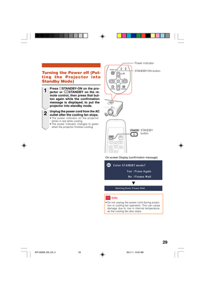 Page 33
29
On-screen Display (confirmation message)
Turning the Power off (Put-
ting the Projector into
Standby Mode)
• Do not unplug the power cord during projec-tion or cooling fan operation. This can cause
damage due to rise in internal temperature,
as the cooling fan also stops.
Info
R
STANDBY
button
Power indicator
STANDBY-ON button
1
2Press  oSTANDBY-ON on the pro-
jector or  eSTANDBY on the re-
mote control, then press that but-
ton again while the confirmation
message is displayed, to put the
projector...