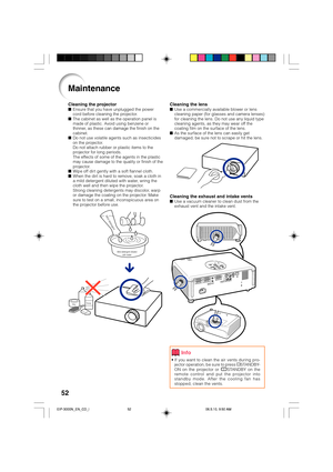 Page 5652
Cleaning the lensUse a commercially available blower or lens
cleaning paper (for glasses and camera lenses)
for cleaning the lens. Do not use any liquid type
cleaning agents, as they may wear off the
coating film on the surface of the lens.
As the surface of the lens can easily get
damaged, be sure not to scrape or hit the lens.
Cleaning the exhaust and intake ventsUse a vacuum cleaner to clean dust from the
exhaust vent and the intake vent.
Cleaning the projectorEnsure that you have unplugged the...