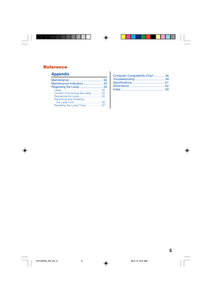 Page 95 Reference
Appendix
Maintenance ....................................... 52
Maintenance Indicators ...................... 53
Regarding the Lamp ........................... 55
Lamp..................................................... 55
Caution Concerning the Lamp............ 55
Replacing the Lamp............................. 55
Removing and Installing
the Lamp Unit.................................... 56
Resetting the Lamp Timer.................... 57
Computer Compatibility Chart ............ 58...