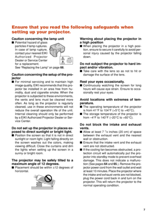 Page 117
Ensure that you read the following safeguards when
setting up your projector.
Caution concerning the lamp unit
■Potential hazard of glass
particles if lamp ruptures.
In case of lamp rupture,
contact your nearest EIKI
Authorized Projector
Dealer or Service Center
for a replacement.
See “Replacing the Lamp” on page 66.
Caution concerning the setup of the pro-
jector
■For minimal servicing and to maintain high
image quality, EIKI recommends that this pro-
jector be installed in an area free from hu-...