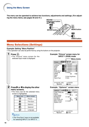 Page 4642
MOUSE/ 
Adjustment button
('/"/\/|)
ENTER buttonMENU button
UNDO button
Menu Selections (Settings)
Example: Setting “Menu Position”
•This operation can also be performed by using the buttons on the projector.
Menu icons
Example: “Options1” screen menu The menu can be operated to achieve two functions, adjustments and settings. (For adjust-
ing the menu items, see pages 40 and 41.)
Example: “Picture” screen menu for
INPUT 1 (RGB) mode
1Press .
•The “Picture” menu screen for the
selected input...