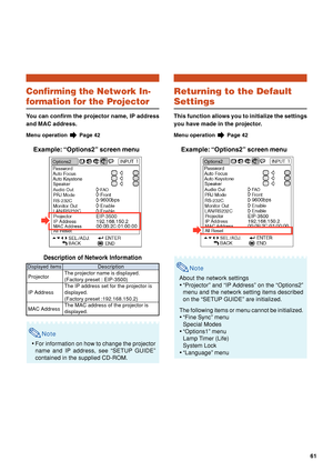 Page 6561
Returning to the Default
Settings
This function allows you to initialize the settings
you have made in the projector.
Menu operation  Page 42
Example: “Options2” screen menu
Note
About the network settings
•“Projector” and “IP Address” on the “Options2”
menu and the network setting items described
on the “SETUP GUIDE” are initialized.
The following items or menu cannot be initialized.
•“Fine Sync” menu
Special Modes
•“Options1” menu
Lamp Timer (Life)
System Lock
•“Language” menu
Confirming the Network...