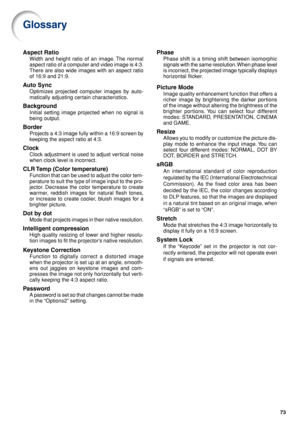 Page 7773
Glossary
Aspect Ratio
Width and height ratio of an image. The normal
aspect ratio of a computer and video image is 4:3.
There are also wide images with an aspect ratio
of 16:9 and 21:9.
Auto Sync
Optimizes projected computer images by auto-
matically adjusting certain characteristics.
Background
Initial setting image projected when no signal is
being output.
Border
Projects a 4:3 image fully within a 16:9 screen by
keeping the aspect ratio at 4:3.
Clock
Clock adjustment is used to adjust vertical...