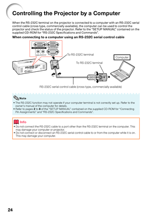Page 26
24
Controlling the Projector by a Computer
When the RS-232C terminal on the projector is connected to a computer with an RS-232C serial 
control cable (cross type, commercially available), the computer can be used to control the 
projector and check the status of the projector. Refer to the “SETUP MANUAL” contained on the 
supplied CD-ROM for “RS-232C Speciﬁ cations and Commands”.
When connecting to a computer using an RS-232C serial control cable
RS-232C serial control cable (cross type, commercially...