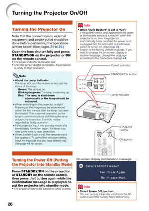 Page 28
26
Turning the Projector On/Off
Turning the Projector On
Note that the connections to external 
equipment and power outlet should be 
done before performing the operations 
written below. (See pages 
21 to 25.)
Open the lens shutter fully and press 
STANDBY/ON  on the projector or  ON 
on the remote control.
The power indicator illuminates red. 
After the lamp indicator illuminates, the projector 
is ready to start operation.
About the Lamp Indicator
The lamp indicator illuminates to indicate the...