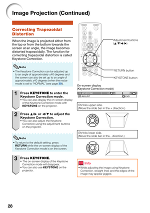 Page 30
28
Image Projection (Continued)
Correcting Trapezoidal 
Distortion
When the image is projected either from 
the top or from the bottom towards the 
screen at an angle, the image becomes 
distorted trapezoidally. The function for 
correcting trapezoidal distortion is called 
Keystone Correction.
The Keystone Correction can be adjusted up 
to an angle of approximately ±40 degrees and 
the screen can also be set up to an angle of 
approximately ±40 degrees (when the resize 
mode is set to “NORMAL” (see...