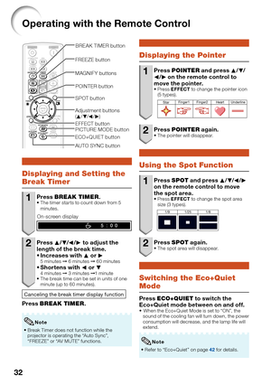 Page 34
32
Operating with the Remote Control
POINTER button
ECO+QUIET button
Adjustment buttons 
( P /R /O /Q )
BREAK TIMER button
SPOT button
AUTO SYNC button FREEZE button
PICTURE MODE button MAGNIFY buttons
EFFECT button
Displaying and Setting the 
Break Timer
1 Press  BREAK TIMER .The timer starts to count down from 5 
minutes.
On-screen display
2 Press P/R /O /Q  to adjust the 
length of the break time. Increases with  P or  Q
5 minutes  ➞ 6 minutes  ➞ 60 minutesShortens with  O or  R4 minutes  ➞ 3 minutes...