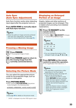 Page 35
33
Auto Sync
(Auto Sync Adjustment)
Auto Sync function works when detecting 
input signal after the projector turns on.
Press AUTO SYNC  to manually adjust 
with Auto Sync function.
When the optimum image cannot be achieved 
with Auto Sync adjustment, use the help 
menu for manual adjustments. (See page 
51.)

Note
Freezing a Moving Image
1 Press 
FREEZE .The projected image is frozen.
2 Press FREEZE  again to return to 
the moving image from the 
currently connected device.
Selecting the Picture Mode...