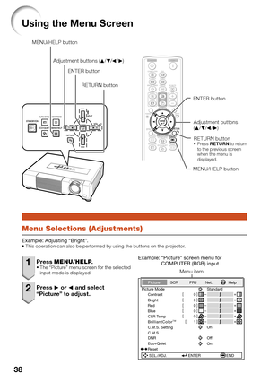 Page 40
38
Using the Menu Screen
Adjustment buttons 
(P /R /O /Q )
ENTER button
RETURN button
Press  RETURN  to return 
to the previous screen 
when the menu is 
displayed.

MENU/HELP button
Adjustment buttons (
P/R /O /Q )
MENU/HELP button
ENTER buttonRETURN button
Menu Selections (Adjustments)
Example: Adjusting “Bright”.This operation can also be performed by using the buttons on the projector.

1 Press  MENU/HELP .The “Picture” menu screen for the selected 
input mode is displayed.
2 Press Q or  O and...