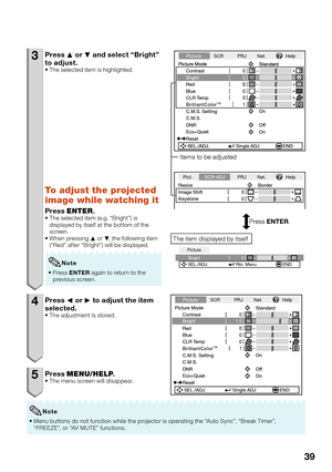 Page 41
39
3 Press P or  R and select “Bright” 
to adjust.
The selected item is highlighted.
To adjust the projected 
image while watching it
Press  ENTER .The selected item (e.g. “Bright”) is 
displayed by itself at the bottom of the 
screen.
When pressing  P or  R, the following item 
(“Red” after “Bright”) will be displayed.
Press  ENTER  again to return to the 
previous screen.

Note
4 Press 
O or  Q to adjust the item 
selected.
The adjustment is stored.
5 Press  MENU/HELP .The menu screen will disappear....