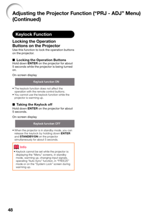 Page 50
48
Keylock Function
Locking the Operation 
Buttons on the Projector 
Use this function to lock the operation buttons 
on the projector.
Locking the Operation ButtonsHold down ENTER on the projector for about 
5 seconds while the projector is being turned 
on.
On-screen display
The keylock function does not affect the 
operation with the remote control buttons.
You cannot use the keylock function while the 
projector is warming up.
Taking the Keylock off
Hold down  ENTER on the projector for about 
5...