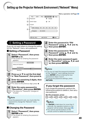 Page 51
49
Setting up the Projector Network Environment (“Network” Menu)
Menu operation n Page 38
SEL./ADJ. ENTER END
Pict. SCR PRJ
NetworkHelp
Password Disable
DHCP Client Off
TCP/IP
MAC Address
Projector
XX : XX : XX : XX : XX : XX
XX-XXXX4
2
3
1
1 Setting a Password
If you do not want others to change the setting 
for the “Network” menu, set a password.
a
Setting a Password
1  Select “Password”, then press 
ENTER  or Q.
The screen for entering the password 
appears.
Setting the Password
Old Password
New...