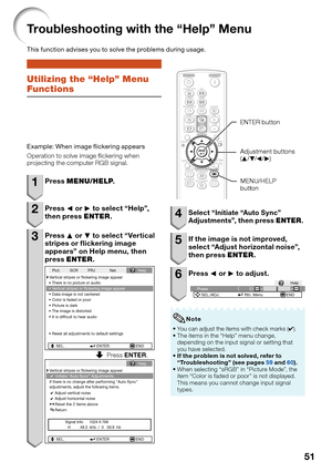 Page 53
51
Utilizing the “Help” Menu 
Functions
Example: When image ﬂ ickering appears
Operation to solve image  ickering when 
projecting the computer RGB signal.
1 Press  MENU/HELP .
2 Press O or  Q to select “Help”, 
then press  ENTER.
3 Press  P or  R to select “Vertical 
stripes or   ickering image 
appears” on Help menu, then 
press  ENTER .
If there is no change after performing "Auto Sync"
adjustments, adjust the following items.Initiate “Auto Sync” Adjustments.
Vertical stripes or ﬂickering...