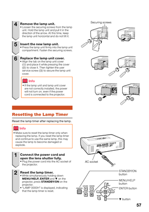 Page 59
57
4  Remove the lamp unit. Loosen the securing screws from the lamp 
unit. Hold the lamp unit and pull it in the 
direction of the arrow. At this time, keep 
the lamp unit horizontal and do not tilt it.
5  Insert the new lamp unit.Press the lamp unit  rmly into the lamp unit 
compartment. Fasten the securing screws.
6  Replace the lamp unit cover.Align the tab on the lamp unit cover 
(1 ) and place it while pressing the cover 
( 2 ) to close it. Then tighten the user 
service screw ( 3) to secure the...