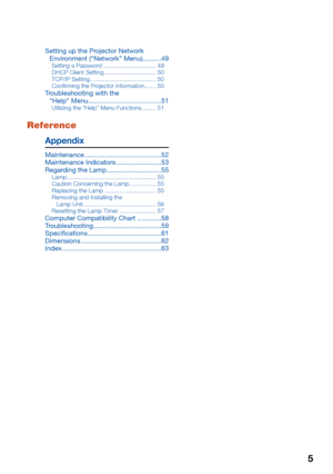 Page 7
5
Setting up the Projector Network Environment (“Network” Menu)..........49
Setting a Password ................................ 49
DHCP Client Setting ............................... 50
TCP/IP Setting  ........................................ 50
Con rming the Projector Information  ....... 50
Troubleshooting with the 
“Help” Menu  .......................................51
Utilizing the “Help” Menu Functions ........ 51
Appendix
Maintenance .........................................52
Maintenance...