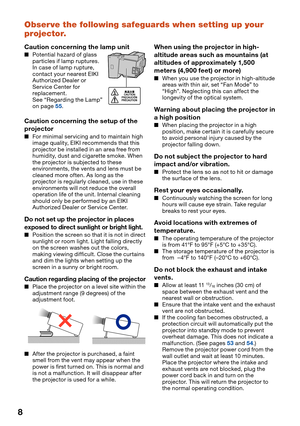 Page 10
8
Observe the following safeguards when setting up your 
projector.
Caution concerning the lamp unit
Potential hazard of glass 
particles if lamp ruptures. 
In case of lamp rupture, 
contact your nearest EIKI 
Authorized Dealer or 
Service Center for 
replacement.
See “Regarding the Lamp” 
on page 
55.
Caution concerning the setup of the 
projector
For minimal servicing and to maintain high 
image quality, EIKI recommends that this 
projector be installed in an area free from 
humidity, dust and...