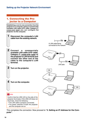 Page 1818
Setting up the Projector Network Environment
1. Connecting the Pro-
jector to a Computer
Establishing a one-to-one connection from the
projector to a computer. Using a commercially
available LAN cable (UTP cable, Category 5,
cross-over type) you can configure the
projector via the computer.
1Disconnect the computer’s LAN
cable from the existing network.
2Connect a commercially
available LAN cable (UTP cable,
Category 5, 
cross-over type) to
the projector’s LAN terminal and
connect the other end of...