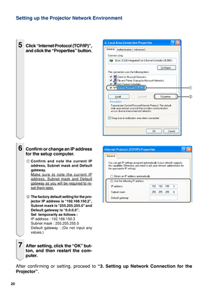 Page 2020
Setting up the Projector Network Environment
1
2
After confirming or setting, proceed to “3. Setting up Network Connection for the
Projector”.
5Click “Internet Protocol (TCP/IP)”,
and click the “Properties” button.
6Confirm or change an IP address
for the setup computer.
1Confirm and note the current IP
address, Subnet mask and Default
gateway.
Make sure to note the current IP
address, Subnet mask and Default
gateway as you will be required to re-
set them later.
2The factory default setting for the...