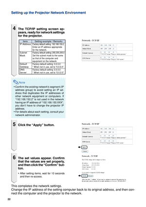 Page 2222
4The TCP/IP setting screen ap-
pears, ready for network settings
for the projector.
Note
•Confirm the existing network’s segment (IP
address group) to avoid setting an IP ad-
dress that duplicates the IP addresses of
other network equipment or computers. If
“192.168.150.2” is not used in the network
having an IP address of “192.168.150.XXX”,
you don’t have to change the projector IP
address.
•For details about each setting, consult your
network administrator.
5Click the “Apply” button.
6The set values...