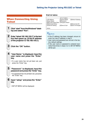 Page 2929
Setting the Projector Using RS-232C or Telnet
When Connecting Using
Telnet
1Click “start” from the Windows® desk-
top and select “Run”.
2Enter “telnet 192.168.150.2” in the text
box that opens up. (If the IP address
of the projector is 192.168.150.2.)
3Click the “OK” button.
4“User Name:” is displayed. Input the
user name and press the “Enter”
key.
•If a user name has not yet been set, just
press the “Enter” key.
5“Password:” is displayed. Input the
password and press the “Enter” key.
•If a password...