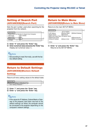 Page 3737
Controlling the Projector Using RS-232C or Telnet
Setting of Search Port
(ADVANCED[0]Search Port)
Sets the port number used when searching for the
projector from the network.
1 11 1
1Enter “0” and press the “Enter” key.
2 22 2
2Enter numerical value and press the “Enter” key.
Display set numerical value (*).
Note
•Set according to need. Normally, use with the fac-
tory default setting.
Return to Default Settings
(ADVANCED[!]Restore Default
Setting)
Returns all menu setting values to the default...