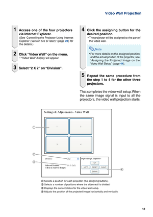 Page 4343
Video Wall  Projection
1Access one of the four projectors
via Internet Explorer.
(See “Controlling the Projector Using Internet
Explorer (Version 5.0 or later)” (page 23) for
the details.)
2Click “Video Wall” on the menu.
• “Video Wall” display will appear.
3Select “2 X 2” on “Division”.
1
2
3
4
1 11 1
1Selects a position for each projector. (the assigning buttons)
2 22 2
2Selects a number of positions where the video wall is divided.
3 33 3
3Displays the current status for the video wall setup.
4 44...