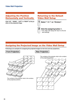 Page 4444
Video Wall  Projection
123
45 6
789
1223 23
45
556
789
The numbers of the projector refer to the numbers
of the projected positions.123
456
789
1
2
3
4
5
6
7
8
9
The numbers of the projector refer to the numbers
of the projected positions.
Assigning the Projected Image on the Video Wall Setup
Followings are examples for assigning the projected images for the front and rear projections.
Front Projection Rear Projection
Adjusting the Position
Horizontally and Vertically
Click “UP”,  “DOWN”,  “LEFT” or...