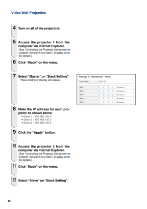 Page 4848
Video Wall  Projection
4Turn on all of the projectors.
5Access the projector 1 from the
computer via Internet Explorer.
(See “Controlling the Projector Using Internet
Explorer (Version 5.0 or later)” on page 23 for
the details.)
6Click “Stack” on the menu.
7Select “Master” on “Stack Setting”.
• “Slave Address” display will appear.
8Make the IP address for each pro-
jector as shown below.
•Slave 1 : 192.168.150.4
• Slave 2 : 192.168.150.5
• Slave 3 : 192.168.150.6
9Click the “Apply” button.
10Access...