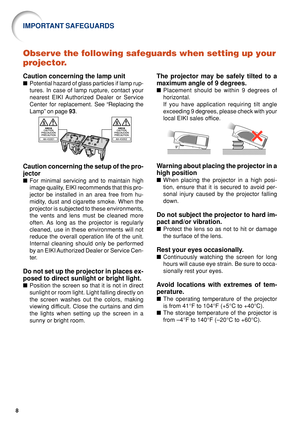 Page 138
Observe the following safeguards when setting up your
projector.
Caution concerning the lamp unit
■Potential hazard of glass particles if lamp rup-
tures. In case of lamp rupture, contact your
nearest EIKI Authorized Dealer or Service
Center for replacement.  See “Replacing the
Lamp” on page  93.
Caution concerning the setup of the pro-
jector
■ For minimal servicing and to maintain high
image quality, EIKI recommends that this pro-
jector be installed in an area free from hu-
midity, dust and...