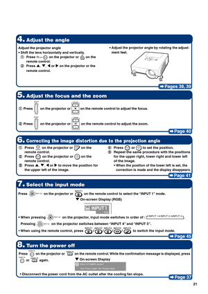 Page 2621
Pages 38, 39
4.Adjust the angle
5.Adjust the focus and the zoom
Page 40
8.Turn the power off
Page 37
7.Select the input mode
Page 45
1 11 1
1Press  on the projector or  on the remote control to adjust the focus.
2 22 2
2Press 
 on the projector or  on the remote control to adjust the zoom.
Press  on the projector or  on the remote control to select the “INPUT 1” mode.
• •• •
•When pressing  on the projector, input mode switches in order of : INPUT 1 INPUT 2 INPUT 3.
Pressing 
 on the projector...