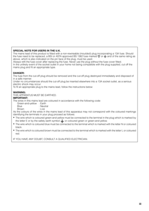 Page 4iii
SPECIAL NOTE FOR USERS IN THE U.K.
The mains lead of this product is fitted with a non-rewireable (moulded) plug incorporating a 13A fuse. Should
the fuse need to be replaced, a BSI or ASTA approved BS 1362 fuse marked 
 or  and of the same rating as
above, which is also indicated on the pin face of the plug, must be used.
Always refit the fuse cover after replacing the fuse. Never use the plug without the fuse cover fitted.
In the unlikely event of the socket outlet in your home not being compatible...