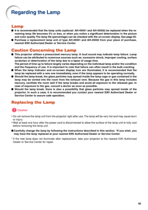 Page 9893
Lamp
■It is recommended that the lamp units (optional: AH-45001 and AH-45002) be replaced when the re-
maining lamp life becomes 5% or less, or when you notice a significant deterioration in the picture
and color quality. The lamp life (percentage) can be checked with the on-screen display. See page 83.
■Purchase a replacement lamp unit of type AH-45001 and AH-45002 from your place of purchase,
nearest EIKI Authorized Dealer or Service Center.
Caution Concerning the Lamp
■This projector utilizes a...