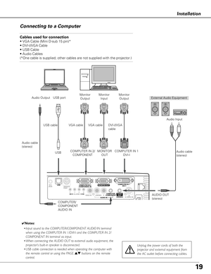 Page 1919
Installation
Connecting to a Computer
Cables used for connection 
• VGA Cable (Mini D-sub 15 pin)*
• DVI-I/VGA Cable 
• USB Cable
• Audio Cables
(*One cable is supplied; other cables are not supplied with the project\
or.)
External Audio Equipment
DVI-I/VGA
cable
USB cable
Audio cable
(stereo) USB port
Audio Output
USB
COMPUTER/
COMPONENT
AUDIO IN AUDIO OUT
(stereo)Audio Input
COMPUTER IN 1 DVI-I
✔Notes:
• Input sound to the COMPUTER/COMPONENT AUDIO IN terminal
when using the COMPUTER IN 1/DVI-I and...