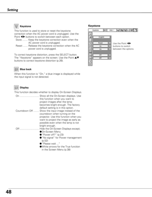 Page 4848
Setting
Display
Blue back
When this function is “On,” a blue image is displayed while
the input signal is not detected. Keystone
This function is used to store or reset the keystone
correction when the AC power cord is unplugged. Use the
Point 
7 8buttons to switch between each option.
Store ........ Keep the keystone correction even when the AC power cord is unplugged.
Reset ....... Release the keystone correction when the AC power cord is unplugged.
To correct keystone distortion, press the SELECT...