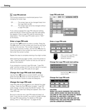 Page 5050
Logo PIN code lock
Setting
This function prevents an unauthorized person from
changing the screen logo.Off............ The screen logo can be changed freely from the Logo Menu (p.49).
On ............ The screen logo cannot be changed without a Logo PIN code.
If you want to change the Logo PIN code lock setting,
press the SELECT button and the Logo PIN code dialog
box appears. Enter a Logo PIN code by following the
steps below. The initial Logo PIN code is set to “4321”
at the factory. Logo PIN code...