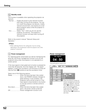 Page 5252
Setting
Power management
Time left before Lamp is off.
Pow er management
For reducing power consumption as well as maintaining the
lamp life, the Power management function turns off the
projection lamp when the projector is not operated for a
certain period.
If the input signal is interrupted and no button is pressed for
more than 30 seconds, the timer display with “No signal”
appears. It starts the countdown until the lamp is turned off.
Use the Point 
7 8buttons to set the countdown timer.
Select...